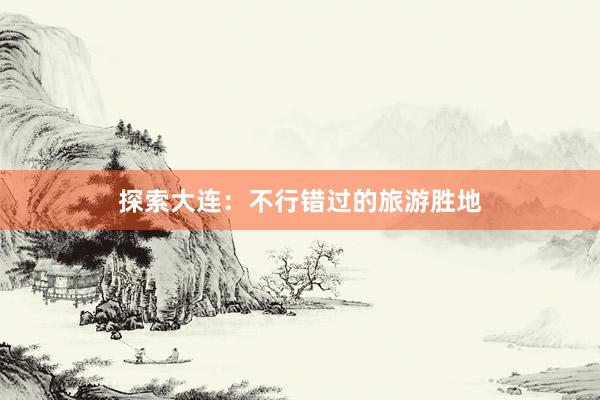 探索大连：不行错过的旅游胜地