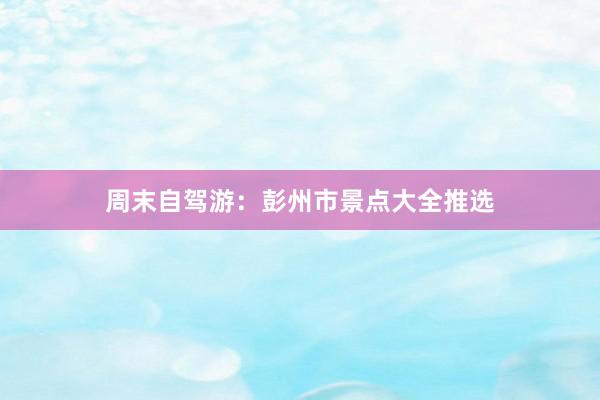 周末自驾游：彭州市景点大全推选